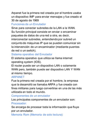 Arpanet fue la primera red creada por el hombre usaba
un dispositivo IMP para enviar mensajes y fue creado el
30 de agosto de 1969
Funciones de un Enrutador
Sirve para conectar subredes de la LAN a la WAN.
Su función principal consiste en enviar o encaminar
paquetes de datos de una red a otra, es decir,
interconectar subredes, entendiendo por subred un
conjunto de máquinas IP que se pueden comunicar sin
la intervención de un encaminador (mediante puentes
de red o un switch).
Sistema operativo del Enrutador
El sistema operativo que utiliza se llama internet
operating system (IOS).
El router puede ser un dispositivo LAN o solamente
WAN pero, también puede ser dispositivo LAN Y WAN
al mismo tiempo.
ARPANET
Fue la primera red creada por el hombre, la empresa
que la desarrolló se llamaba ARPA y fue creada con
fines militares para luego convertirse en una de las más
utilizada en todo el mundo.
Componentes de un enrutador
Los principales componentes de un enrutador son:
Procesador:
Se encarga de procesar toda la información que fluye
por un enrutador.
Memoria Rom (Memoria de solo lectura):
 