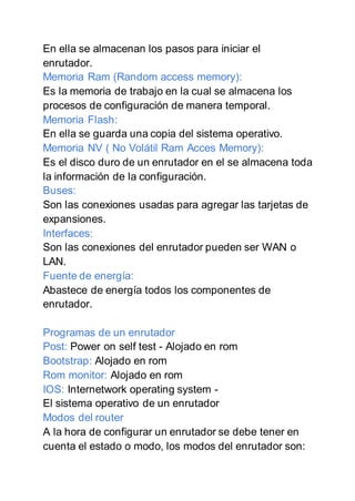 En ella se almacenan los pasos para iniciar el
enrutador.
Memoria Ram (Random access memory):
Es la memoria de trabajo en la cual se almacena los
procesos de configuración de manera temporal.
Memoria Flash:
En ella se guarda una copia del sistema operativo.
Memoria NV ( No Volátil Ram Acces Memory):
Es el disco duro de un enrutador en el se almacena toda
la información de la configuración.
Buses:
Son las conexiones usadas para agregar las tarjetas de
expansiones.
Interfaces:
Son las conexiones del enrutador pueden ser WAN o
LAN.
Fuente de energía:
Abastece de energía todos los componentes de
enrutador.
Programas de un enrutador
Post: Power on self test - Alojado en rom
Bootstrap: Alojado en rom
Rom monitor: Alojado en rom
IOS: Internetwork operating system -
El sistema operativo de un enrutador
Modos del router
A la hora de configurar un enrutador se debe tener en
cuenta el estado o modo, los modos del enrutador son:
 
