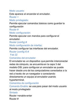 Modo usuario:
Este aparece al encender el enrutador.
Router >
Modo privilegiado:
Permite ejecutar comandos básicos como guardar la
configuración
Router #
Modo configuración:
Permite ejecutar con mandos para configurar el
enrutador.
Router (config) #
Modo configuración de interfaz:
Permite configurar las interfaces del enrutador.
Router (config-if) #
Feb 22
Comandos del enrutador
El enrutador es un dispositivo que permite interconectar
redes de cómputo, se encuentra en la capa 3 del
modelo OSI; para configurar un enrutador se puede
hacer desde uno de los computadores conectados a la
red a través de un navegador o conectando
directamente un equipo al enrutador usando
hyperterminal.
Comandos de configuración
Comando Enable: se usa para pasar del modo usuario
al modo privilegiado
Sintaxis
Router >enable-enter
Router #
 