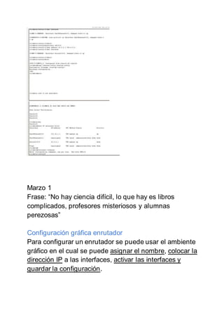 Marzo 1
Frase: “No hay ciencia difícil, lo que hay es libros
complicados, profesores misteriosos y alumnas
perezosas”
Configuración gráfica enrutador
Para configurar un enrutador se puede usar el ambiente
gráfico en el cual se puede asignar el nombre, colocar la
dirección IP a las interfaces, activar las interfaces y
guardar la configuración.
 