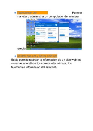 ★ Teamviewer ver Permite
manejar o administrar un computador de manera
remota.
★ Central ops.net y Sever sniff.net
Estás permite rastrear la información de un sitio web los
sistemas operativos los correos electrónicos, los
teléfonos e información del sitio web.
 
