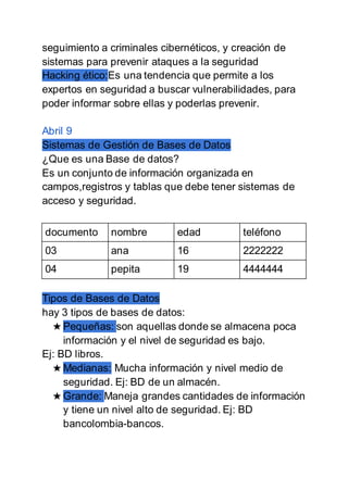 seguimiento a criminales cibernéticos, y creación de
sistemas para prevenir ataques a la seguridad
Hacking ético:Es una tendencia que permite a los
expertos en seguridad a buscar vulnerabilidades, para
poder informar sobre ellas y poderlas prevenir.
Abril 9
Sistemas de Gestión de Bases de Datos
¿Que es una Base de datos?
Es un conjunto de información organizada en
campos,registros y tablas que debe tener sistemas de
acceso y seguridad.
documento nombre edad teléfono
03 ana 16 2222222
04 pepita 19 4444444
Tipos de Bases de Datos
hay 3 tipos de bases de datos:
★ Pequeñas: son aquellas donde se almacena poca
información y el nivel de seguridad es bajo.
Ej: BD libros.
★ Medianas: Mucha información y nivel medio de
seguridad. Ej: BD de un almacén.
★ Grande: Maneja grandes cantidades de información
y tiene un nivel alto de seguridad. Ej: BD
bancolombia-bancos.
 