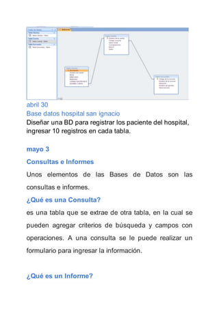 abril 30
Base datos hospital san ignacio
Diseñar una BD para registrar los paciente del hospital,
ingresar 10 registros en cada tabla.
mayo 3
Consultas e Informes
Unos elementos de las Bases de Datos son las
consultas e informes.
¿Qué es una Consulta?
es una tabla que se extrae de otra tabla, en la cual se
pueden agregar criterios de búsqueda y campos con
operaciones. A una consulta se le puede realizar un
formulario para ingresar la información.
¿Qué es un Informe?
 