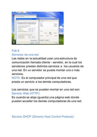 Feb 8
Servicios de una red
Las redes en la actualidad usan una estructura de
comunicación llamada cliente - servidor, en la cual los
servidores prestan distintos servicios a los usuarios de
una red. En un servidor se puede montar uno o más
servicios.
NOTA: Es el computador principal de una red que
presta un servicio a los demás computadoras.
Los servicios que se pueden montar en una red son:
Servicio Web (HTTP):
Es cuando se aloja (guarda) una página web donde
pueden acceder los demás computadoras de una red.
Servicio DHCP (Dinamic Host Control Protocol):
 