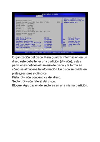 Organización del disco: Para guardar información en un
disco este debe tener una partición (división), estas
particiones definen el tamaño de disco y la forma en
cómo se almacena la información.Un disco se divide en
pistas,sectores y cilindros:
Pista: División concéntrica del disco.
Sector: División lateral del disco.
Bloque: Agrupación de sectores en una misma partición.
 