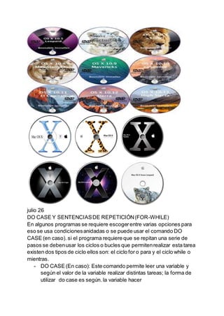 julio 26
DO CASE Y SENTENCIASDE REPETICIÓN(FOR-WHILE)
En algunos programas se requiere escogerentre varias opciones para
eso se usa condicionesanidadas o se puede usar el comando DO
CASE (en caso). si el programa requiere que se repitan una serie de
pasos se debenusar los ciclos o bucles que permitenrealizar esta tarea
existen dos tipos de ciclo ellos son: el ciclo for o para y el ciclo while o
mientras.
- DO CASE (En caso): Este comando permite leer una variable y
según el valor de la variable realizar distintas tareas; la forma de
utilizar do case es según. la variable hacer
 