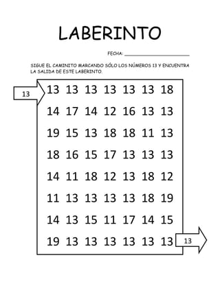 LABERINTO
FECHA: ________________________
SIGUE EL CAMINITO MARCANDO SÓLO LOS NÚMEROS 13 Y ENCUENTRA
LA SALIDA DE ESTE LABERINTO.
13 13 13 13 13 13 18
14 17 14 12 16 13 13
19 15 13 18 18 11 13
18 16 15 17 13 13 13
14 11 18 12 13 18 12
11 13 13 13 13 18 19
14 13 15 11 17 14 15
19 13 13 13 13 13 13
13
13
 