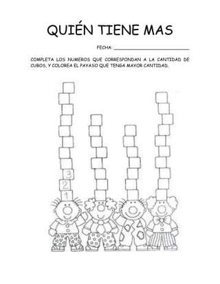 QUIÉN TIENE MAS
FECHA: ____________________________
COMPLETA LOS NUMEROS QUE CORRESPONDAN A LA CANTIDAD DE
CUBOS, Y COLOREA EL PAYASO QUE TENGA MAYOR CANTIDAD.
 