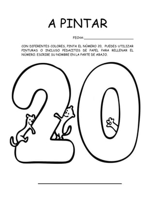A PINTAR
FECHA:__________________________
CON DIFERENTES COLORES, PINTA EL NÚMERO 20, PUEDES UTILIZAR
PINTURAS O INCLUSO PEDACITOS DE PAPEL PARA RELLENAR EL
NÚMERO. ESCRIBE SU NOMBRE EN LA PARTE DE ABAJO.
 
