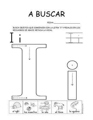 A BUSCAR
FECHA:_______________________
BUSCA OBJETOS QUE COMIENCEN CON LA LETRA “I” Y PEGALOS EN LOS
RECUADROS DE ABAJO. RE PASA LA VOCAL.
 