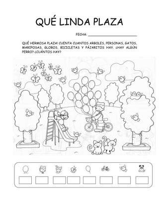 QUÉ LINDA PLAZA
FECHA: _________________________
QUÉ HERMOSA PLAZA! CUENTA CUANTOS ARBOLES, PERSONAS, GATOS,
MARIPOSAS, GLOBOS, BICICLETAS Y PÁJARITOS HAY. ¿HAY ALGÚN
PERRO? ¿CUÁNTOS HAY?
 