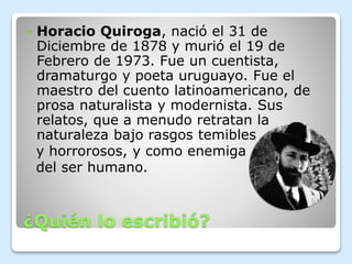 ¿Quién lo escribió?
 Horacio Quiroga, nació el 31 de
Diciembre de 1878 y murió el 19 de
Febrero de 1973. Fue un cuentista...