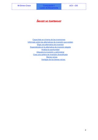  
Mi Dinero Crece  Computación I 
Lucero de Bracamonte 
UCV ­ CIS 
 
Índices de Contenidos
 
Capacítate en el tema de las inversiones 
Infórmate sobre las alternativas de inversión que existen 
Elige una alternativa de inversión 
Especialízate en la alternativa de inversión elegida 
Analiza la oportunidad 
Adquiere la inversión y administrar 
Crea una cartera de inversión diversificada 
Bienes raíces 
Ventajas de los bienes raíces: 
   
2 
 