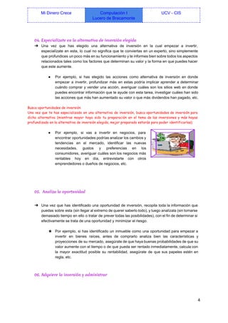  
Mi Dinero Crece  Computación I 
Lucero de Bracamonte 
UCV ­ CIS 
 
04. Especialízate en la alternativa de inversión elegida
➔ Una vez que has elegido una alternativa de inversión en la cual empezar a invertir,                             
especialízate en esta, lo cual no significa que te conviertas en un experto, sino simplemente                             
que profundices un poco más en su funcionamiento y te informes bien sobre todos los aspectos                               
relacionados tales como los factores que determinan su valor y la forma en que puedes hacer                               
que este aumente. 
  
● Por ejemplo, si has elegido las acciones como alternativa de inversión en donde                         
empezar a invertir, profundizar más en estas podría implicar aprender a determinar                       
cuándo comprar y vender una acción, averiguar cuáles son los sitios web en donde                           
puedes encontrar información que te ayude con esta tarea, investigar cuáles han sido                         
las acciones que más han aumentado su valor o que más dividendos han pagado, etc. 
  
Busca oportunidades de inversión
Una vez que te has especializado en una alternativa de inversión, busca oportunidades de inversión para
dicha alternativa (mientras mayor haya sido tu preparación en el tema de las inversiones y más hayas
profundizado en la alternativa de inversión elegida, mejor preparado estarás para poder identificarlas).
  
● Por ejemplo, si vas a invertir en negocios, para                 
encontrar oportunidades podrías analizar los cambios y             
tendencias en el mercado, identificar las nuevas             
necesidades, gustos y preferencias en los           
consumidores, averiguar cuáles son los negocios más             
rentables hoy en día, entrevistarte con otros             
emprendedores o dueños de negocios, etc. 
  
  
  
05. Analiza la oportunidad
 
➔ Una vez que has identificado una oportunidad de inversión, recopila toda la información que                           
puedas sobre esta (sin llegar al extremo de querer saberlo todo), y luego analízala (sin tomarse                               
demasiado tiempo en ello o tratar de prever todas las posibilidades), con el fin de determinar si                                 
efectivamente se trata de una oportunidad y minimizar el riesgo. 
  
★ Por ejemplo, si has identificado un inmueble como una oportunidad para empezar a                         
invertir en bienes raíces, antes de comprarlo analiza bien las características y                       
proyecciones de su mercado, asegúrate de que haya buenas probabilidades de que su                         
valor aumente con el tiempo o de que pueda ser rentado inmediatamente, calcula con                           
la mayor exactitud posible su rentabilidad, asegúrate de que sus papeles estén en                         
regla, etc. 
  
06. Adquiere la inversión y administrar
 
4 
 