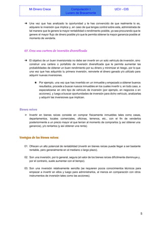  
Mi Dinero Crece  Computación I 
Lucero de Bracamonte 
UCV ­ CIS 
 
➔ Una vez que has analizado la oportunidad y te has convencido de que realmente lo es,                               
adquiere la inversión que implica y, en caso de que tengas control sobre esta, administrada de                               
tal manera que te genere la mayor rentabilidad o rendimiento posible, ya sea procurando que te                               
genere el mayor flujo de dinero posible y/o que te permita obtener la mayor ganancia posible al                                 
momento de venderla. 
  
07. Crea una cartera de inversión diversificada
 
➔ El objetivo de un buen inversionista no debe ser invertir en un solo vehículo de inversión, sino                                 
construir una cartera o portafolio de inversión diversificada que le permita aumentar las                         
probabilidades de obtener un buen rendimiento por su dinero y minimizar el riesgo, por lo que                               
una vez que has adquirido tu primera inversión, reinvierte el dinero ganado y/o utilízalo para                             
adquirir nuevas inversiones. 
  
★ Por ejemplo, una vez que has invertido en un inmueble y empezado a obtener buenos                             
resultados, procede a buscar nuevos inmuebles en los cuales invertir o, en todo caso, a                             
especializarse en otro tipo de vehículo de inversión (por ejemplo, en negocios o en                           
acciones), y luego a buscar oportunidades de inversión para dicho vehículo, analizarlas                       
y adquirir las inversiones que implican. 
  
Bienes raíces
➢ Invertir en bienes raíces consiste en comprar físicamente inmuebles tales como casas,                       
departamentos, locales comerciales, oficinas, terrenos, etc., con el fin de venderlos                     
posteriormente a un precio mayor al que tenían al momento de comprarlos (y así obtener una                               
ganancia), y/o rentarlos (y así obtener una renta). 
 
Ventajas de los bienes raíces:
  
01. Ofrecen un alto potencial de rentabilidad (invertir en bienes raíces puede llegar a ser bastante                             
rentable, pero generalmente en el mediano o largo plazo). 
 
02. Son una inversión, por lo general, segura (el valor de los bienes raíces difícilmente disminuye y,                               
por el contrario, suele aumentar con el tiempo). 
 
03. Son una inversión relativamente sencilla (se requieren pocos conocimientos técnicos para                     
empezar a invertir en ellos y luego para administrarlos, al menos en comparación con otros                             
instrumentos de inversión tales como las acciones). 
 
 
5 
 