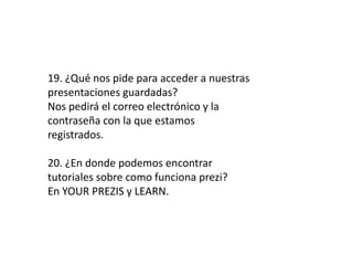 19. ¿Qué nos pide para acceder a nuestras
presentaciones guardadas?
Nos pedirá el correo electrónico y la
contraseña con la que estamos
registrados.
20. ¿En donde podemos encontrar
tutoriales sobre como funciona prezi?
En YOUR PREZIS y LEARN.
 