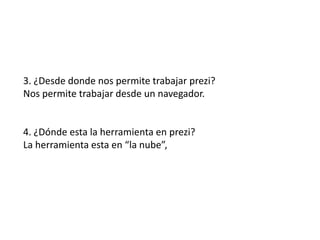 3. ¿Desde donde nos permite trabajar prezi?
Nos permite trabajar desde un navegador.
4. ¿Dónde esta la herramienta en prezi?
La herramienta esta en “la nube”,
 