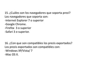 15. ¿Cuáles son los navegadores que soporta prezi?
Los navegadores que soporta son:
-Internet Explorer 7 o superior
-Google Chrome.
-Firefox 3 o superior
-Safari 3 o superior.
16. ¿Con que son compatibles los prezis exportados?
Los prezis exportados son compatibles con:
-Windows XP/Vista/ 7
-Mac OS X.
 