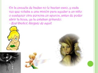 En la escuela de hadas no le hacían caso, y cada vez que volaba a una misión para ayudar a un niño o cualquier otra persona en apuros, antes de poder abrir la boca, ya la estaban gritando:- ¡fea! ¡bicho!, ¡lárgate de aquí!.