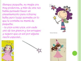Aunque pequeña, su magia era muy poderosa, y más de una vez había pensado hacer un encantamiento para volverse bella; pero luego pensaba en lo que le contaba su mamá de pequeña: - tu eres como eres, con cada uno de tus granos y tus arrugas; y seguro que es así por alguna razón especial...