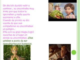 Un día Lili decidió salir a caminar… se encontraba muy triste por que todos la ignoraban y nadie quería acercarse a ella.Cuando de pronto se dio cuenta de que sus compañeras se encontraban en peligro…Ella con su gran magia logró sacarlas de el lugar en donde se encontraban, ellas estaban a punto de ser descubiertas por humanos.