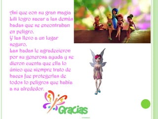 Así que con su gran magia Lili logro sacar a las demás hadas que se encontraban en peligro.Y las llevo a un lugar seguro.Las hadas le agradecieron por su generosa ayuda y se dieron cuenta que ella lo único que siempre trato de haces fue protegerlas de todos lo peligros que había a su alrededor.