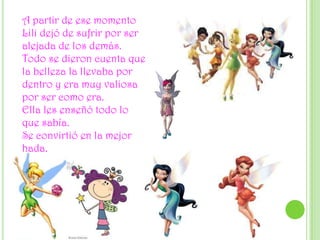 A partir de ese momento Lili dejó de sufrir por ser alejada de los demás.Todo se dieron cuenta que la belleza la llevaba por dentro y era muy valiosa por ser como era.Ella les enseñó todo lo que sabía.Se convirtió en la mejor hada.