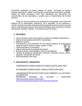 comunidad, realización de textos, trabajos en clases,, concursos de trabajos
escritos, participación, interés, nivel de lectura, producciones personales y grupales,
análisis de videos educativos, entre otras actividades que enriquezcan los
conocimientos de los estudiantes y aporten para el mejoramiento de la lecto
escritura.
Cada vez que se presente una actividad de conocimiento será motivo de
reflexión de su metodología, pertinencia, de lo aprendido, de sus falencias y
virtudes. Durante el proceso, el docente hará el seguimiento de los avances de cada
alumno, utilizando para ello los instrumentos habituales: lista de alumnos, informes
individuales, portafolio, etcétera. Y la evaluación será formativa.
8. RECURSOS
 Libros de lectura: para niños, jóvenes y adultos de biblioteca (bibliobanco).
 Diseño de las revistas de la IECOV, semestrales.
 Biblioteca escolar.
 Premiaciones a los estudiantes en los mejores trabajos de producciones
literarias (cuento, poema, ensayo, canción, y más).
 Videos educativos y proyectores.
 Sala de internet con los equipos de cómputo.
 Equipo de sonido, Fotocopiadora, televisor y grabadoras.
 Compra de periódicos actualizados, cartulinas, temperas, pintura, colores,
pegantes, marcadores de colores.
 Mural estudiantil; entre otros.
9. BIBLIOGRAFÍA Y WEBGRAFÍA
LINEAMIENTOS CURRICULARES DE LENGUA CASTELLANA, MEN.
ESTANDARES CURRICULARES. LENGUA CASTELLANA. MEN.
LINEAMIENTOS DE POLITICA PÚBLICA DE FOMENTO A LA LECTURA Y
LA ESCRITURA.
PROGRAMA NACIONAL DE LECTURA Y ESCRITURA
(http://lectura.dgme.sep.gob.mx/estrategia/).
http://www.colegionuevaconstitucion.edu.co/documentos/Pileo.pdf
 