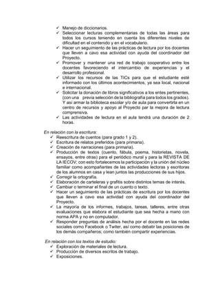  Manejo de diccionarios.
 Seleccionar lecturas complementarias de todas las áreas para
todos los cursos teniendo en cuenta los diferentes niveles de
dificultad en el contenido y en el vocabulario.
 Hacer un seguimiento de las prácticas de lectura por los docentes
que lleven a cavo esa actividad con ayuda del coordinador del
Proyecto.
 Promover y mantener una red de trabajo cooperativo entre los
docentes favoreciendo el intercambio de experiencias y el
desarrollo profesional.
 Utilizar los recursos de las TICs para que el estudiante esté
informado con los últimos acontecimientos, ya sea local, nacional
e internacional.
 Solicitar la donación de libros significativos a los entes pertinentes,
(con una previa selección de la bibliografía para todos los grados).
Y así armar la biblioteca escolar y/o de aula para convertirla en un
centro de recursos y apoyo al Proyecto par la mejora de lectura
comprensiva.
 Las actividades de lectura en el aula tendrá una duración de 2
horas.
En relación con la escritura:
 Reescritura de cuentos (para grado 1 y 2).
 Escritura de relatos preferidos (para primaria).
 Creación de narraciones (para primaria).
 Producción de textos (cuento, fábula, poema, historietas, novela,
ensayos, entre otras) para el periódico mural y para la REVISTA DE
LA IECOV; con esto fortalecemos la participación y la unión del núcleo
familiar como acompañantes de las actividades lectoras y escritoras
de los alumnos en casa y lean juntos las producciones de sus hijos.
 Corregir la ortografía.
 Elaboración de carteleras y grafitis sobre distintos temas de interés.
 Cambiar o terminar el final de un cuento o texto.
 Hacer un seguimiento de las prácticas de escritura por los docentes
que lleven a cavo esa actividad con ayuda del coordinador del
Proyecto.
 La mayoría de los informes, trabajos, tareas, talleres, entre otras
evaluaciones que elabora el estudiante que sea hecha a mano con
norma APA y no en computador.
 Responder preguntas de análisis hecha por el docente en las redes
sociales como Facebook o Twiter, así como debatir las posiciones de
los demás compañeros; como también compartir experiencias.
En relación con los textos de estudio:
 Exploración de materiales de lectura.
 Producción de diversos escritos de trabajo.
 Exposiciones.
 