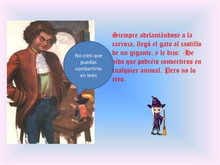 Siempre adelantándose a la carroza, llegó el gato al castillo de un gigante, y le dijo: -He oído que podréis convertiros en cualquier animal. Pero no lo creo.No creo que puedas combertirte en león