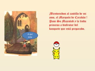 ¡Bienvenidos al castillo de mi amo, el Marqués de Carabás ! Pase Su Majestad y la linda princesa a disfrutar del banquete que está preparado.A qui esta