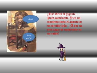 ¿No? Gritó el gigante. -Pues convéncete. Y en un momento tomó el aspecto de un terrible león. -¿A que no eres capaz de convertirte en un ratón?A noY en ratón