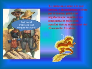 Le invitaron a subir a la real carroza, y adelantándose el Gato por el camino, pidió a los segadores que, cuando el rey preguntara de quien eran aquellas tierras contestaran «del Marqués de Carabás».  Decir que el propietario es el marques de carabas
