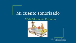 Mi cuento sonorizado
5º de Educación Primaria
Lidia Trespalacios González
Colegio San Gregorio
 