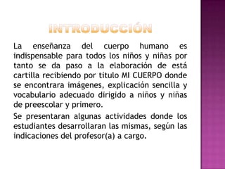 La enseñanza del cuerpo humano es
indispensable para todos los niños y niñas por
tanto se da paso a la elaboración de está
cartilla recibiendo por titulo MI CUERPO donde
se encontrara imágenes, explicación sencilla y
vocabulario adecuado dirigido a niños y niñas
de preescolar y primero.
Se presentaran algunas actividades donde los
estudiantes desarrollaran las mismas, según las
indicaciones del profesor(a) a cargo.

 