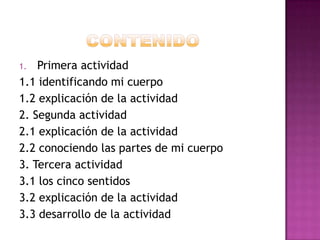Primera actividad
1.1 identificando mi cuerpo
1.2 explicación de la actividad
2. Segunda actividad
2.1 explicación de la actividad
2.2 conociendo las partes de mi cuerpo
3. Tercera actividad
3.1 los cinco sentidos
3.2 explicación de la actividad
3.3 desarrollo de la actividad
1.

 