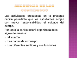 Las actividades propuestas en la presente
cartilla permitirán que los estudiantes acojan
con mayor responsabilidad el cuidado del
cuerpo.
Por tanto la cartilla estará organizada de la
siguiente manera:
• Mi cuerpo
• Las partes de mi cuerpo
• Los diferentes sentidos y sus funciones

 
