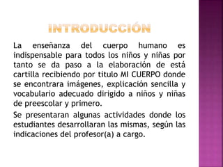 La enseñanza del cuerpo humano es
indispensable para todos los niños y niñas por
tanto se da paso a la elaboración de está
cartilla recibiendo por titulo MI CUERPO donde
se encontrara imágenes, explicación sencilla y
vocabulario adecuado dirigido a niños y niñas
de preescolar y primero.
Se presentaran algunas actividades donde los
estudiantes desarrollaran las mismas, según las
indicaciones del profesor(a) a cargo.
 