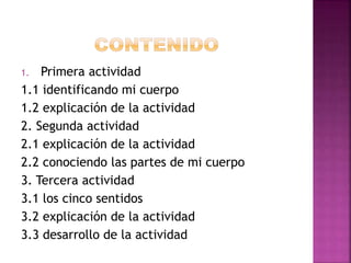 1. Primera actividad
1.1 identificando mi cuerpo
1.2 explicación de la actividad
2. Segunda actividad
2.1 explicación de la actividad
2.2 conociendo las partes de mi cuerpo
3. Tercera actividad
3.1 los cinco sentidos
3.2 explicación de la actividad
3.3 desarrollo de la actividad
 