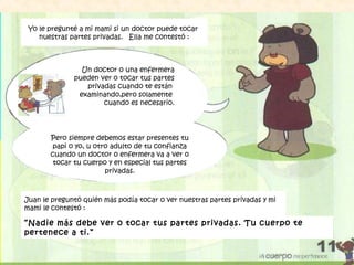 Un doctor o una enfermera
pueden ver o tocar tus partes
privadas cuando te están
examinando,pero solamente
cuando es necesario.
Pero siempre debemos estar presentes tu
papi o yo, u otro adulto de tu confianza
cuando un doctor o enfermera va a ver o
tocar tu cuerpo y en especial tus partes
privadas.
Yo le pregunté a mi mami si un doctor puede tocar
nuestras partes privadas. Ella me contestó :
Juan le preguntó quién más podía tocar o ver nuestras partes privadas y mi
mami le contestó :
“Nadie más debe ver o tocar tus partes privadas. Tu cuerpo te
pertenece a ti.”
 