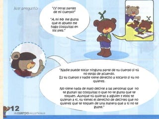 “¿Y otras partes
de mi cuerpo?”
“A mi no me gusta
que el abuelo me
haga cosquillas en
los pies.”
“Nadie puede tocar ninguna parte de tu cuerpo si tú
no estás de acuerdo.
Es tu cuerpo y nadie tiene derecho a tocarlo si tu no
quieres.
No tiene nada de malo decirle a las personas que no
te gustan las cosquillas o que no te gusta que te
toquen. Aunque tú quieras a alguien y ellos te
quieran a ti, tu tienes el derecho de decirles que no
quieres que te toquen de una manera que a tí no te
guste.”
 