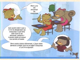 Pero a mí
me
encantan
las
cosquillas
Eso quiere decir que a
ti no te desagradan las
cosquillas y que está
bien que tú las
permitas, siempre y
cuando nadie te toque
tus partes privadas.
Pero todos somos diferentes, y Juan tiene
derecho a exigir que no le hagan cosquillas
si a él no le gustan.
 