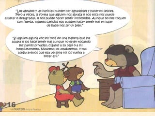 “Si alguien alguna vez los toca de una manera que los
asusta o los hace sentir mal aunque no estén tocando
sus partes privadas, díganle a su papi o a mí
inmediatamente. Nosotros les ayudaremos y nos
aseguraremos que esa persona no los vuelva a
tocar así.”
“Los abrazos y las caricias pueden ser agradables y hacerlos felices.
Pero a veces, la forma que alguien nos abraza o nos toca nos puede
asustar o desagradar, o nos puede hacer sentir incómodos. Aunque no nos toquen
con fuerza, algunas caricias nos pueden hacer sentir mal en lugar
de hacernos sentir bien.”
 