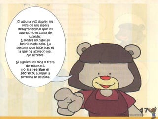 Si alguna vez alquien los
toca de una maera
desagradable, o que los
asusta, no es culpa de
ustedes.
Ustedes no habrían
hecho nada malo. La
persona que hace esto es
la que ha actuado mal.
No ustedes.
Si alguien los toca o trata
de tocar así,
no mantengan el
secreto, aunque la
persona se los pida.
 
