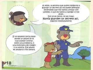 A veces, la persona que quiere obligarlos a
guardar un secreto así los puede amenazar
diciéndoles que nos vamos a enojar con
ustedes, o que los vamos a castigar si nos
dicen.
Eso no es cierto, no les crean.
Nunca guarden un secreto así,
díganos inmediatamente.
Si no estamos cerca,vayan
donde un adulto en el
cual puedan confiar,
como una profesora, o
una enfermera del colegio
o un polícia. Ese adulto
les ayudará o nos llamará.
 