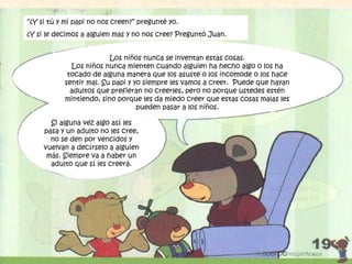 “¿Y si tú y mi papi no nos creen?” pregunté yo.
¿Y si le decimos a alguien mas y no nos cree? Preguntó Juan.
Si alguna vez algo así les
pasa y un adulto no les cree,
no se den por vencidos y
vuelvan a decírselo a alguien
más. Siempre va a haber un
adulto que sí les creerá.
Los niños nunca se inventan estas cosas.
Los niños nunca mienten cuando alguien ha hecho algo o los ha
tocado de alguna manera que los asuste o los incomode o los hace
sentir mal. Su papi y yo siempre les vamos a creer. Puede que hayan
adultos que prefieran no creerles, pero no porque ustedes estén
mintiendo, sino porque les da miedo creer que estas cosas malas les
pueden pasar a los niños.
 