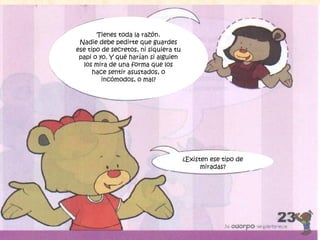 Tienes toda la razón.
Nadie debe pedirte que guardes
ese tipo de secretos, ni siquiera tu
papi o yo. Y qué harían si alguien
los mira de una forma que los
hace sentir asustados, o
incómodos, o mal?
¿Existen ese tipo de
miradas?
 