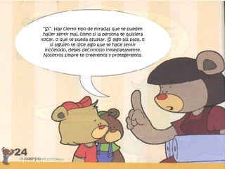 “Sí”. Hay cierto tipo de miradas que te pueden
hacer sentir mal, como si la persona te quisiera
tocar, o que te pueda asustar. Si algo así pasa, o
si alguien te dice algo que te hace sentir
incómodo, debes decírnoslo inmediatamente.
Nosotros simpre te creeremos y protegeremos.
 