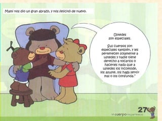 Ustedes
son especiales.
Sus cuerpos son
especiales también, y les
pertenecen solamente a
ustedes y nadie tiene
derecho a tocarlos o
hacerles nada que a
ustedes los incomode,
los asuste, los haga sentir
mal o los confunda.”
Mami nos dio un gran abrazo, y nos felicitó de nuevo.
 