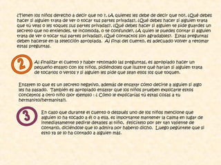 ¿Tienen los niños derecho a decir que no ?, ¿A quienes les debe de decir que no?, ¿Qué debes
hacer si alguien trata de ver o tocar tus partes privadas?, ¿Qué debes hacer si alguien trata
que tú veas o les toques sus partes privadas?, ¿Qué debes hacer si alguien te pide guardes un
secreto que no entiendes, te incomoda, o te confunde?, ¿A quien le puedes contar si alguien
trata de ver o tocar tus partes privadas?, ¿Qué contactos son agradables?. Estas preguntas
deben hacerse en la selección apropiada. Al final del cuento, es adecuado volver a retomar
estas preguntas.
Al finalizar el cuento y haber retomado las preguntas, es apropiado hacer un
pequeño ensayo con los niños, pidiéndoles que ilustre qué harían si alguien trata
de tocarlos o verlos y si alguien les pide que sean ellos los que toquen.
Ensayen lo que es un secreto negativo, además de ensayar cómo decirle a alguien si algo
les ha pasado. También es apropiado ensayar que los niños prueben explicarle estos
conceptos a otro niño (por ejemplo : ¿ Cómo le explicarías tú estas cosas a tu
hermanito/hermanita?).
En caso que durante el cuento o después uno de los niños mencione que
alguien lo ha tocado a él o a ella, es importante mantener la calma en lugar de
inmediatamente pedirle detalles al niño, felicítelo por ser tan valiente de
contarlo, diciéndole que lo admira por haberlo dicho. Luego pegúntele que si
esto ya se lo ha contado a alguien más.
 